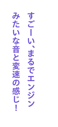 すごーい、まるでエンジンみたいな音と変速の感じ！