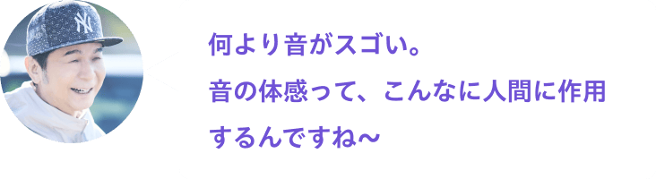 何より音がスゴい。音の体感って、こんなに人間に作用するんですね〜