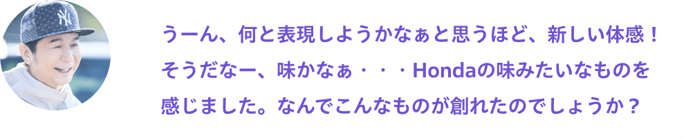 うーん、何と表現しようかなぁと思うほど、新しい体感！そうだなー、味かなぁ・・・Hondaの味みたいなものを感じました。なんでこんなものが創れたのでしょうか？