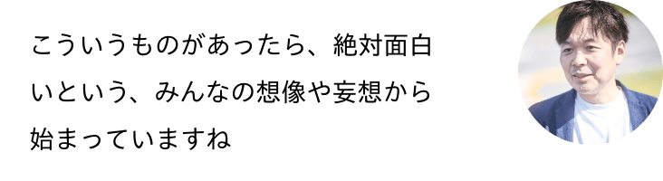 こういうものがあったら、絶対面白いという、みんなの想像や妄想から始まっていますね