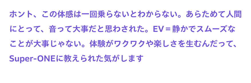 ホント、この体感は一回乗らないとわからない。あらためて人間にとって、音って大事だと思わされた。EV＝静かでスムーズなことが大事じゃない。体験がワクワクや楽しさを生むんだって、Super-ONEに教えられた気がします