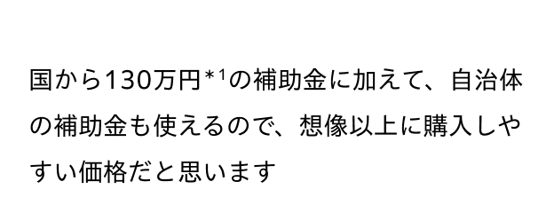 国から130万円＊1の補助金に加えて、自治体の補助金も使えるので、想像以上に購入しやすい価格だと思います