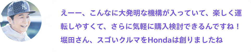 えーー、こんなに大発明な機構が入っていて、楽しく運転しやすくて、さらに気軽に購入検討できるんですね！堀田さん、スゴいクルマをHondaは創りましたね