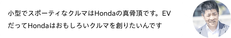 小型でスポーティなクルマはHondaの真骨頂です。EVだってHondaはおもしろいクルマを創りたいんです