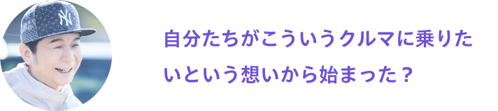 自分たちがこういうクルマに乗りたいという想いから始まった？