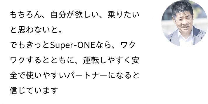 もちろん、自分が欲しい、乗りたいと思わないと。でもきっとSuper-ONEなら、ワクワクするとともに、運転しやすく安全で使いやすいパートナーになると信じています
