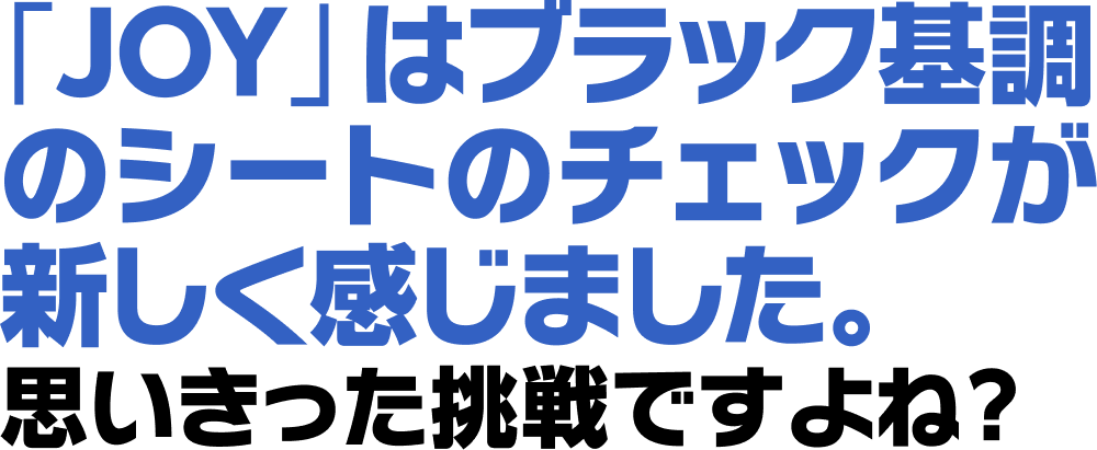 「JOY」はブラック基調のシートのチェックが新しく感じました。