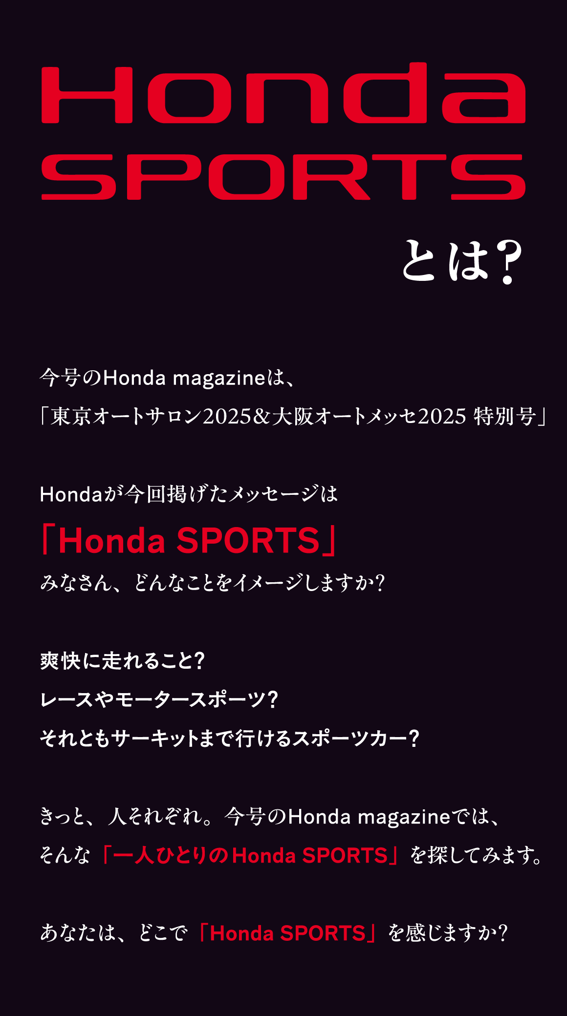 Honda SPORTSとは？今号のHonda magazineは、「東京オートサロン2025&大阪オートメッセ2025特別号」Hondaが今回揚げたメッセージは「Honda SPORTS」みなさん、どんなことをイメージしますか？爽快に走れること？レースやモータースポーツ？それともサーキットまで行けるスポーツカー？きっと、人それぞれ。今号のHonda magazineでは、そんな「一人ひとりのHonda SPORTS」を探してみます。あなたは、どこで「Honda SPORTS」を感じますか？
