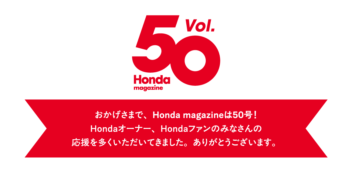 おかげさまで、Honda magazineは50号！ Hondaオーナー、Hondaファンのみなさんの応援を多くいただいてきました。ありがとうございます。 