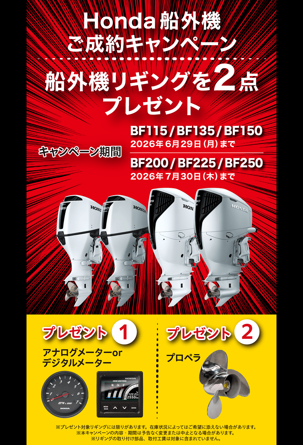 Honda 船外機ご成約キャンペーン 船外機リギングを2点プレゼント キャンペーン期間BF115/BF135/BF150 2026年6月29日(月)まで BF200/BF225/BF250 2026年7月30日(木)まで プレゼント①アナログメーターorデジタルメーター プレゼント②プロペラ