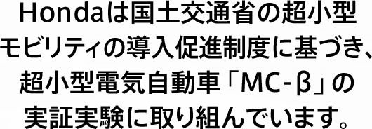 Hondaは国土交通省の超小型モビリティの導入促進制度に基づき、超小型電気自動車「MC-β」の実証実験に取り組んでいます。