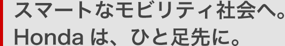 スマートなモビリティ社会へ。Hondaは、ひと足先に。