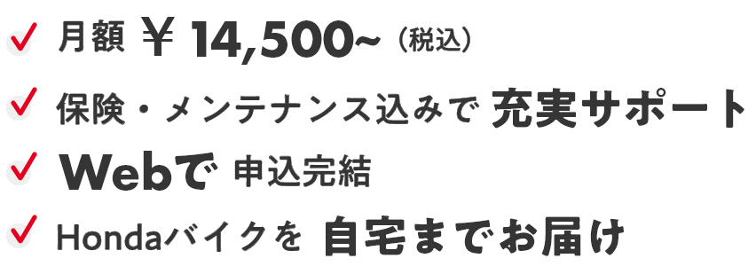 月額￥14,500～（税込み） 保険・メンテナンス込みで充実サポート Webで申込完結 Hondaバイクを自宅までお届け