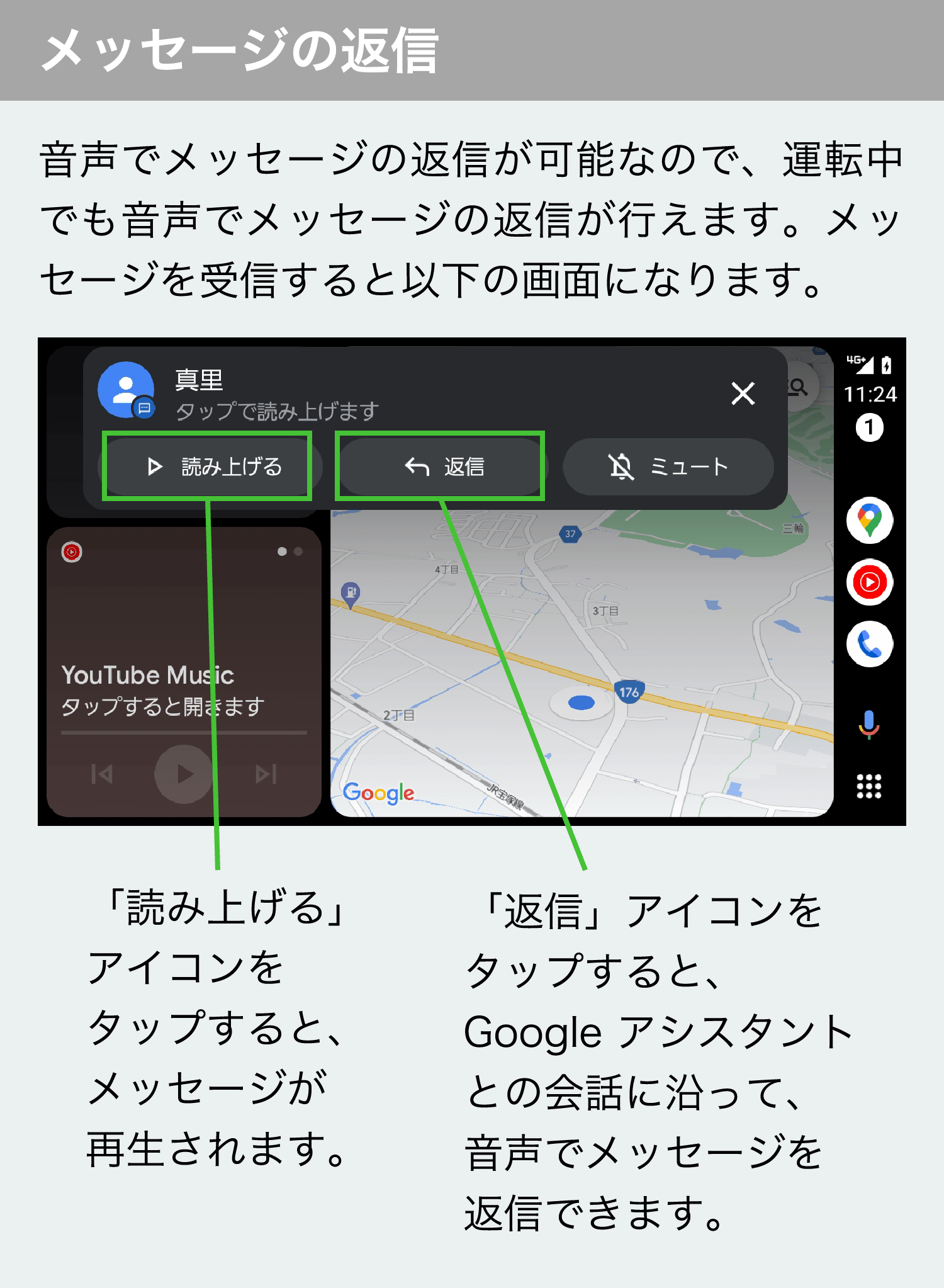 メッセージの返信　音声でメッセージの返信が可能なので、運転中でも音声でメッセージの返信が行えます。メッセージを受信すると以下の画面になります。　「読み上げる」アイコンをタップすると、メッセージが再生されます。　「返信」アイコンをタップすると、 Google アシスタントとの会話に沿って、音声でメッセージを返信できます。