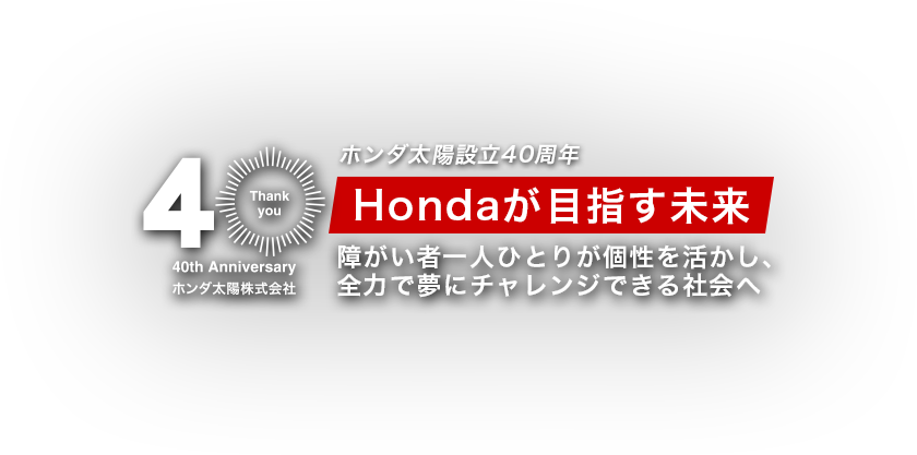 40th Anniversaryホンダ太陽株式会社ホンダ太陽設立40周年Hondaが目指す未来障がい者一人ひとりが個性を活かし、全力で夢にチャレンジできる社会へ