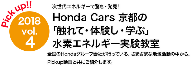 Pick up!! 2018 vol.4 Honda Cars 京都 次世代エネルギーで驚き・発見！「触れて・体験し・学ぶ」水素エネルギー実験教室　全国のHondaグループ会社が行っている、さまざまな地域活動の中から、Pickup動画と共にご紹介します。