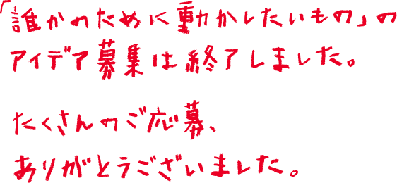 「誰かのために動かしたいもの」のアイデア募集は終了しました。たくさんのご応募、ありがとうございました。