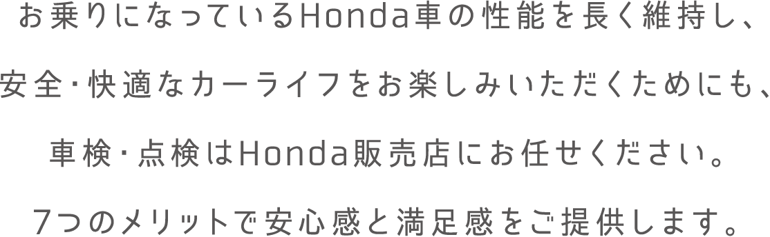 お乗りになっているHonda車の性能を長く維持し安全・快適なカーライフをお楽しみいただくためにも、車検・点検はHonda販売店にお任せください。7つのメリットで安心感と満足感をご提供します。