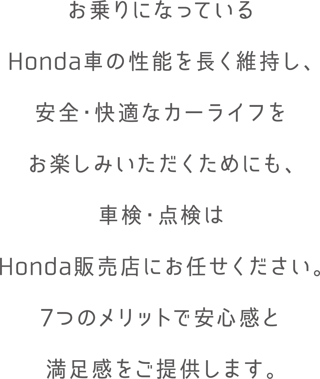 お乗りになっているHonda車の性能を長く維持し安全・快適なカーライフをお楽しみいただくためにも、車検・点検はHonda販売店にお任せください。7つのメリットで安心感と満足感をご提供します。