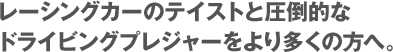 レーシングカーのテイストと圧倒的なドライビングプレジャーをより多くの方へ。