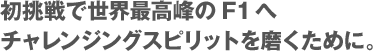 初挑戦で世界最高峰のF1へチャレンジングスピリットを磨くために。