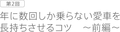 第2回　年に数回しか乗らない愛車を長持ちさせるコツ ～前編～