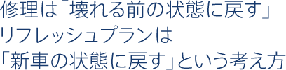 修理は「壊れる前の状態に戻す」リフレッシュプランは「新車の状態に戻す」という考え方