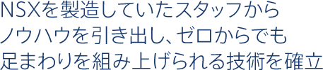 NSXを製造していたスタッフからノウハウを引き出し、ゼロからでも足まわりを組み上げられる技術を確立