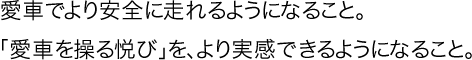 愛車でより安全に走れるようになること。「愛車を操る悦び」を、より実感できるようになること。