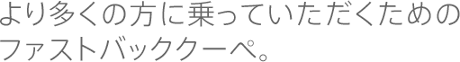 より多くの方に乗っていただくためのファストバッククーペ。