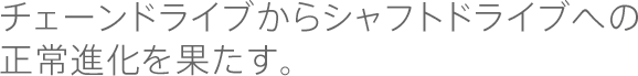 チェーンドライブからシャフトドライブへの正常進化を果たす。