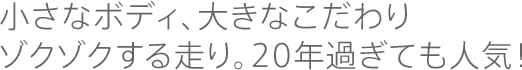 小さなボディ、大きなこだわり　ゾクゾクする走り。20年過ぎても人気！