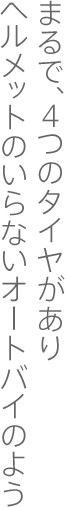 まるで、4つのタイヤがありヘルメットのいらないオートバイのよう
