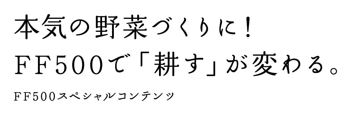 本気の野菜づくりに！ FF500で「耕す」が変わる。 FF500スペシャルコンテンツ