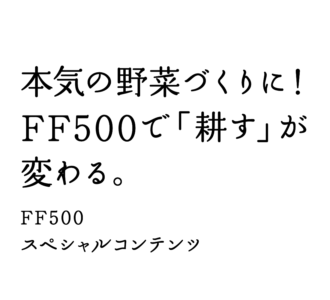 本気の野菜づくりに！ FF500で「耕す」が変わる。 FF500スペシャルコンテンツ