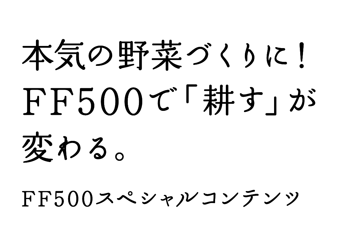 本気の野菜づくりに！ FF500で「耕す」が変わる。 FF500スペシャルコンテンツ