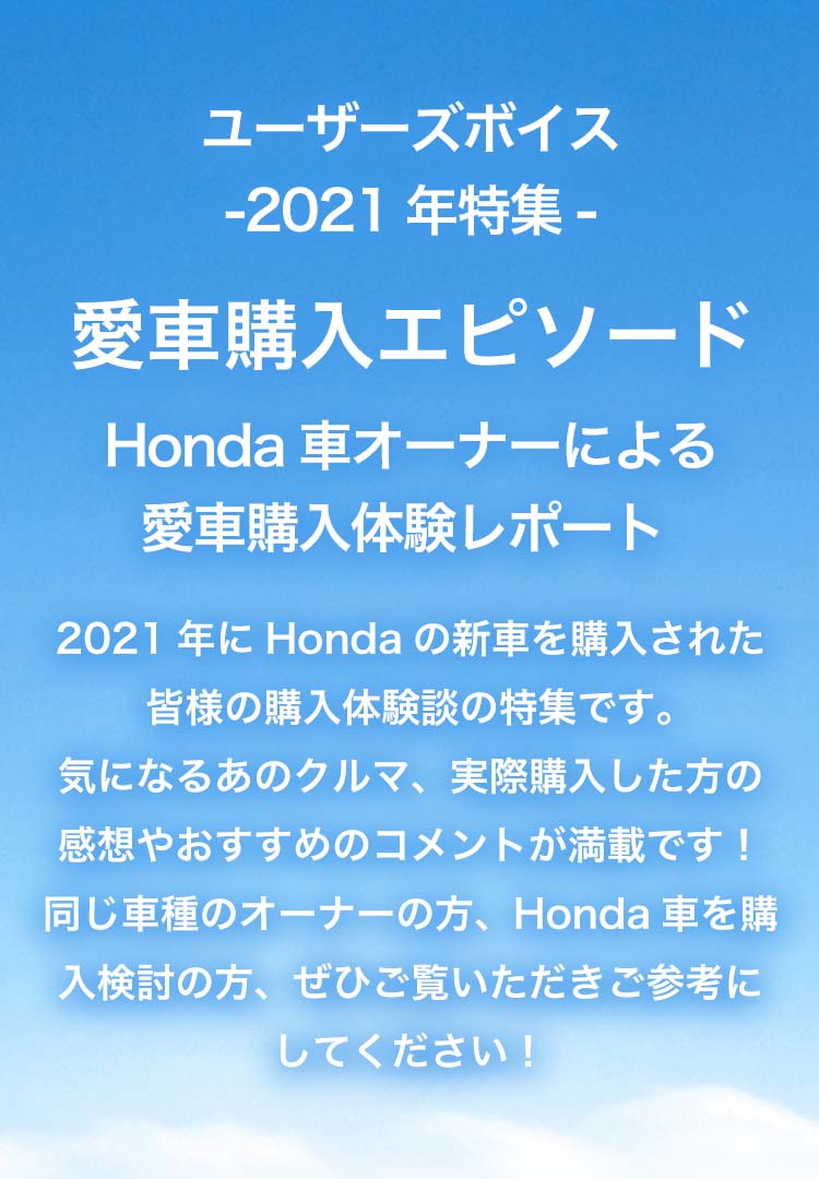 ユーザーズボイス2021年特集「愛車購入エピソード」Honda車オーナーによる愛車購入体験レポート。購入検討されている方、愛車おすすめ理由をお伝えします。納車された直後のオーナーさまの声です。ご参考ください！